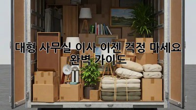 대형 사무실 이사, 이젠 걱정 마세요! 완벽 가이드
